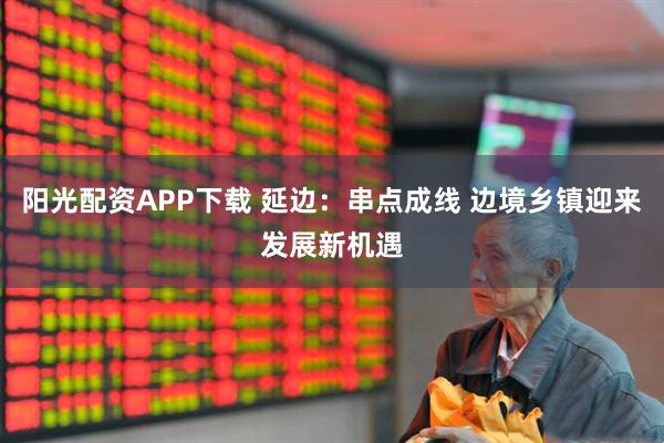 阳光配资APP下载 延边：串点成线 边境乡镇迎来发展新机遇
