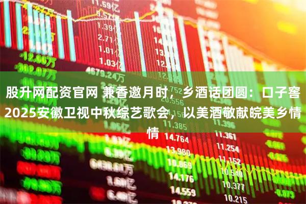 股升网配资官网 兼香邀月时，乡酒话团圆：口子窖2025安徽卫视中秋综艺歌会，以美酒敬献皖美乡情