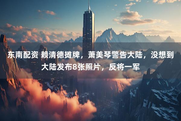 东南配资 赖清德摊牌,萧美琴警告大陆,没想到大陆发布8张照片,反将一军