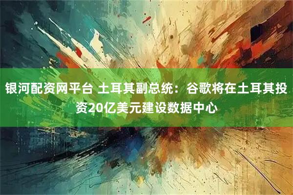 银河配资网平台 土耳其副总统：谷歌将在土耳其投资20亿美元建设数据中心