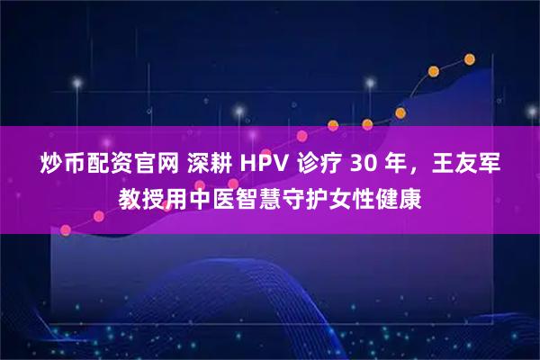 炒币配资官网 深耕 HPV 诊疗 30 年,王友军教授用中医智慧守护女性健康