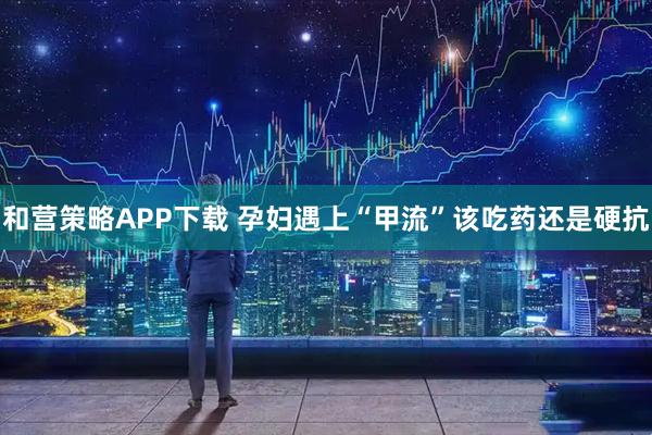和营策略APP下载 孕妇遇上“甲流”该吃药还是硬抗