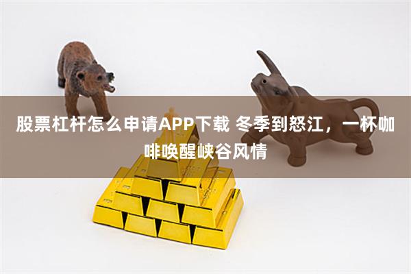 股票杠杆怎么申请APP下载 冬季到怒江，一杯咖啡唤醒峡谷风情