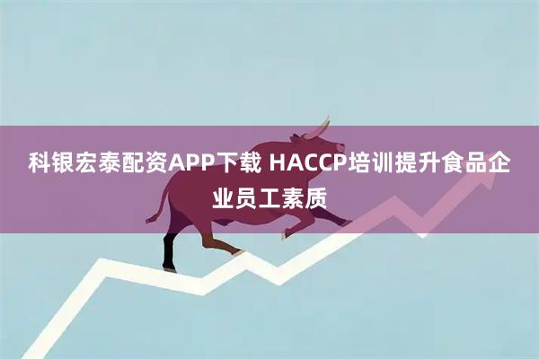 科银宏泰配资APP下载 HACCP培训提升食品企业员工素质