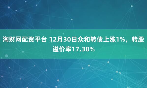 淘财网配资平台 12月30日众和转债上涨1%，转股溢价率17.38%