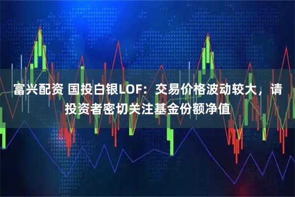 富兴配资 国投白银LOF：交易价格波动较大，请投资者密切关注基金份额净值
