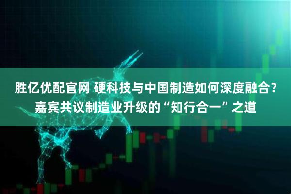 胜亿优配官网 硬科技与中国制造如何深度融合？嘉宾共议制造业升级的“知行合一”之道