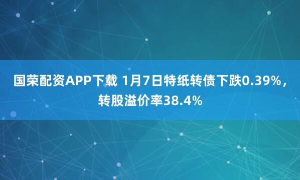 国荣配资APP下载 1月7日特纸转债下跌0.39%，转股溢价率38.4%